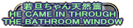 若旦ちゃん天然篇 HE CAME IN THROUGH THE BATHROOM WINDOW 